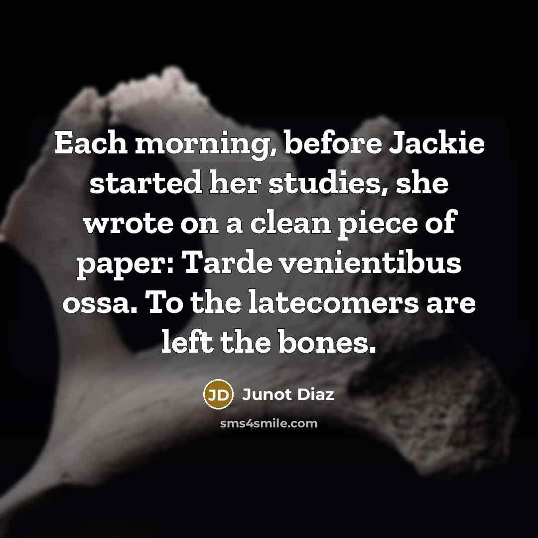 “Each morning, before Jackie started her studies, she wrote on a clean piece of paper: Tarde venientibus ossa. To the latecomers are left the bones.” quote by Junot Diaz