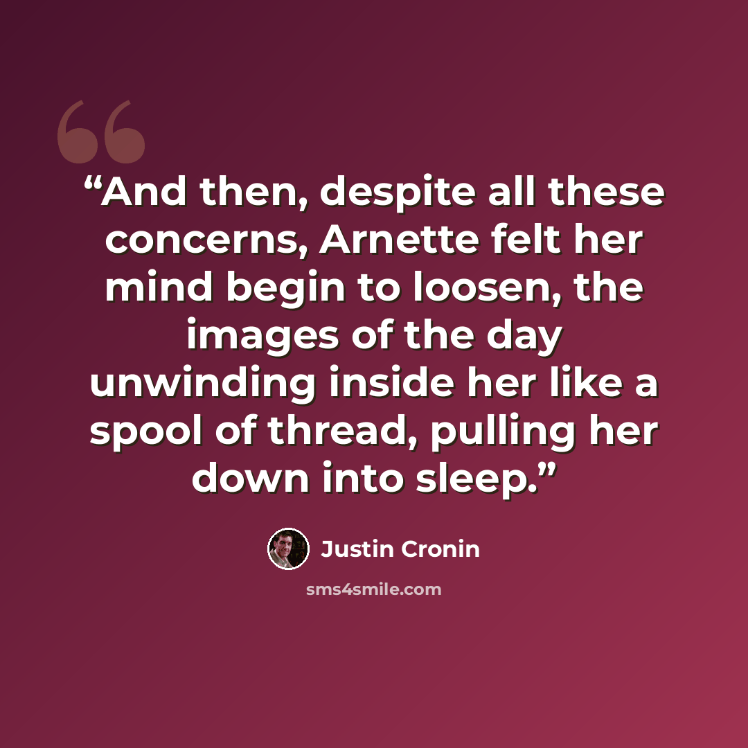 “And then, despite all these concerns, Arnette felt her mind begin to loosen, the images of the day unwinding inside her like a spool of thread, pulling her down into sleep.” quote by Justin Cronin