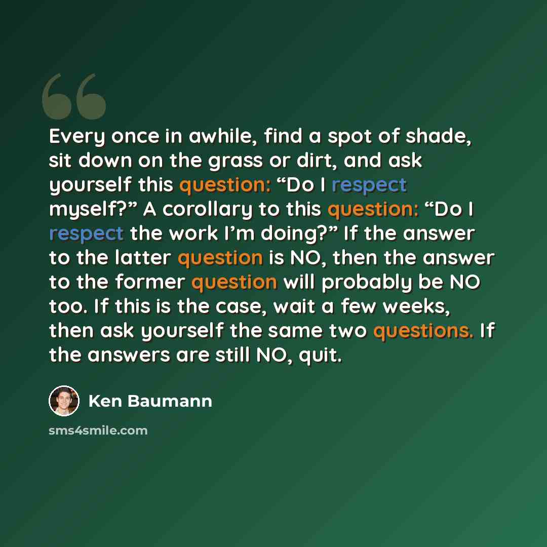 “Every once in awhile, find a spot of shade, sit down on the grass or dirt, and ask yourself this question: “Do I respect myself?” A corollary to this question: “Do I respect the work I’m doing?” If the answer to the latter question is NO, then the answer to the former question will probably be NO…” quote by Ken Baumann