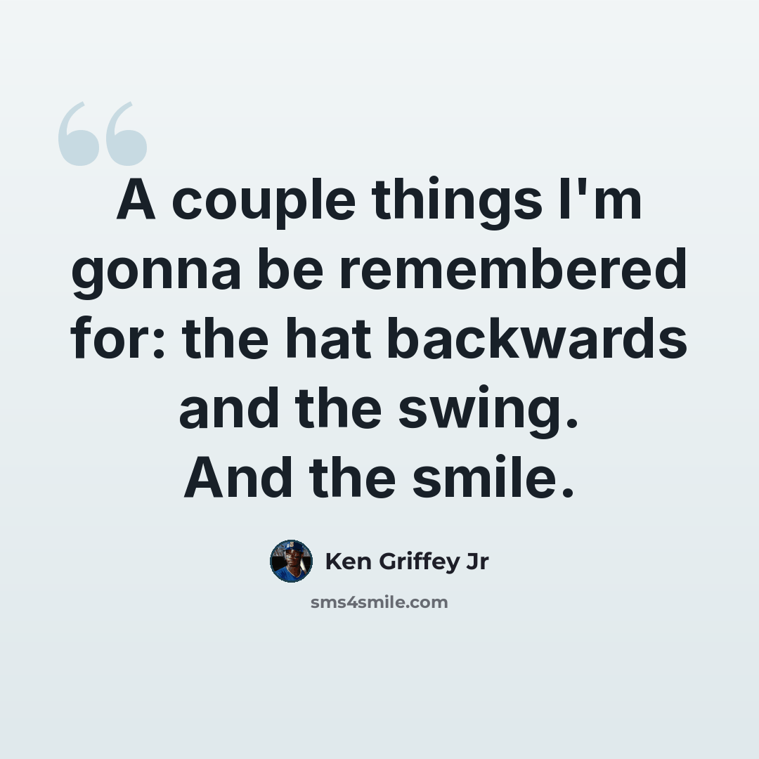 “A couple things I'm gonna be remembered for: the hat backwards and the swing. And the smile.” quote by Ken Griffey Jr