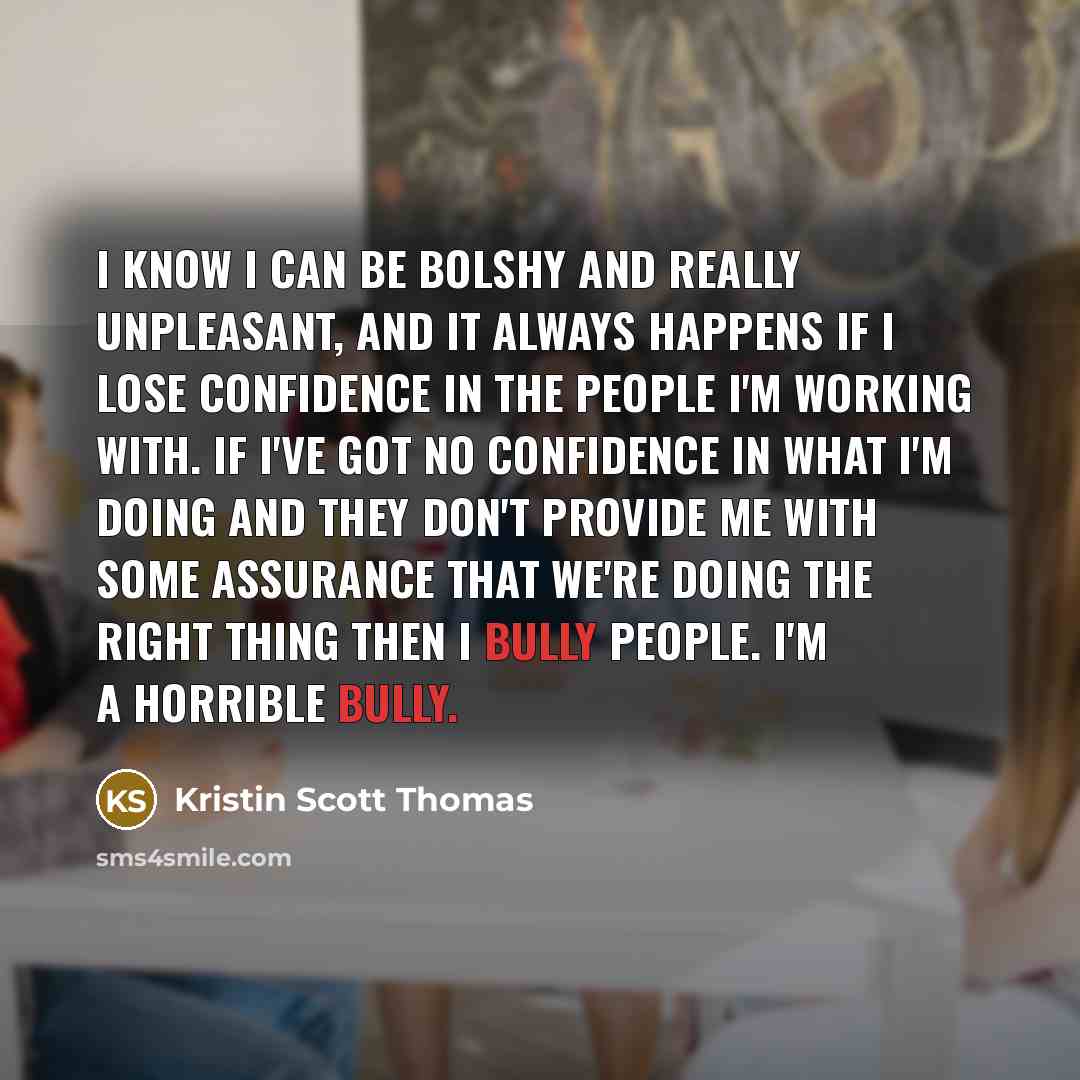 “I know I can be bolshy and really unpleasant, and it always happens if I lose confidence in the people I'm working with. If I've got no confidence in what I'm doing and they don't provide me with some assurance that we're doing the right thing then I bully people. I'm a horrible bully.” quote by Kristin Scott Thomas