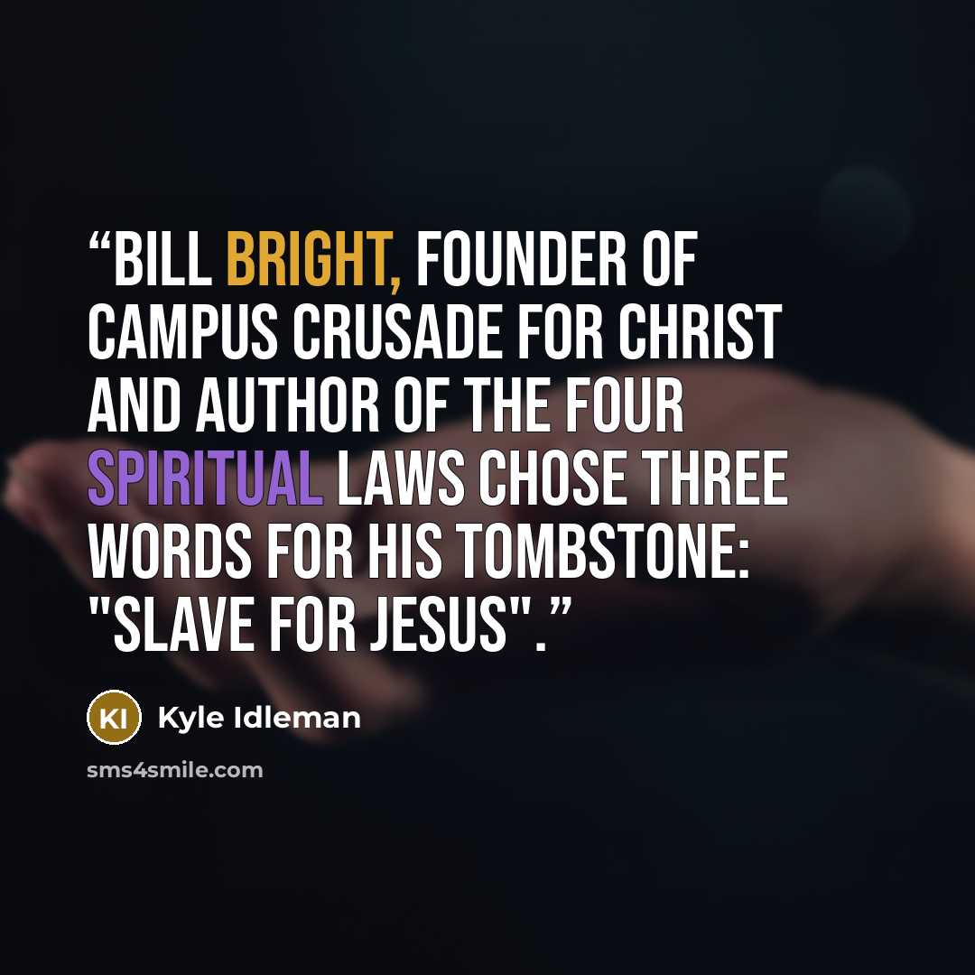 “Bill Bright, founder of Campus Crusade for Christ and author of the Four Spiritual Laws chose three words for his tombstone: "slave for Jesus".” quote by Kyle Idleman
