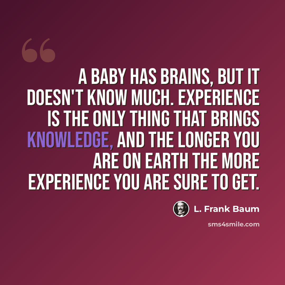 “A baby has brains, but it doesn't know much. Experience is the only thing that brings knowledge, and the longer you are on earth the more experience you are sure to get.” quote by L. Frank Baum