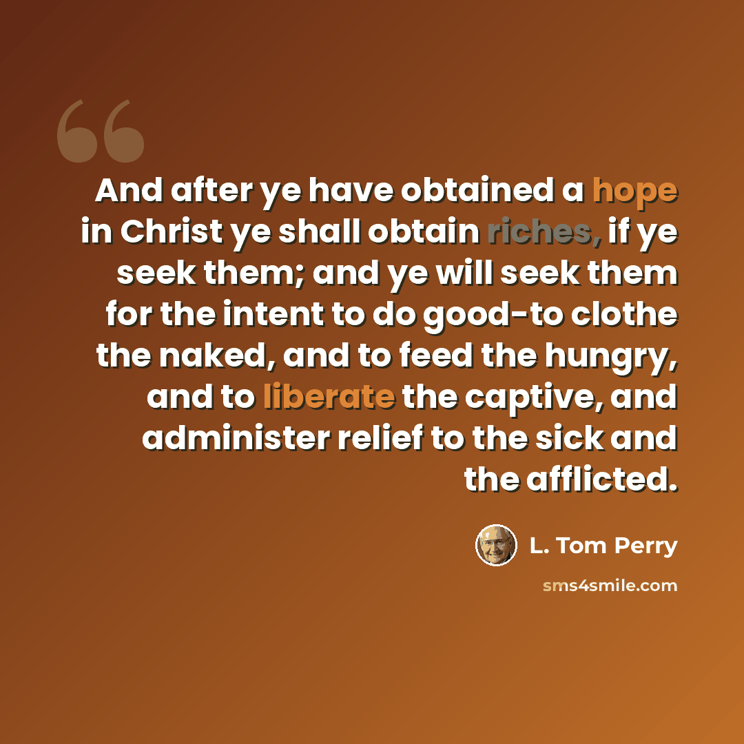 “And after ye have obtained a hope in Christ ye shall obtain riches, if ye seek them; and ye will seek them for the intent to do good-to clothe the naked, and to feed the hungry, and to liberate the captive, and administer relief to the sick and the afflicted.” quote by L. Tom Perry
