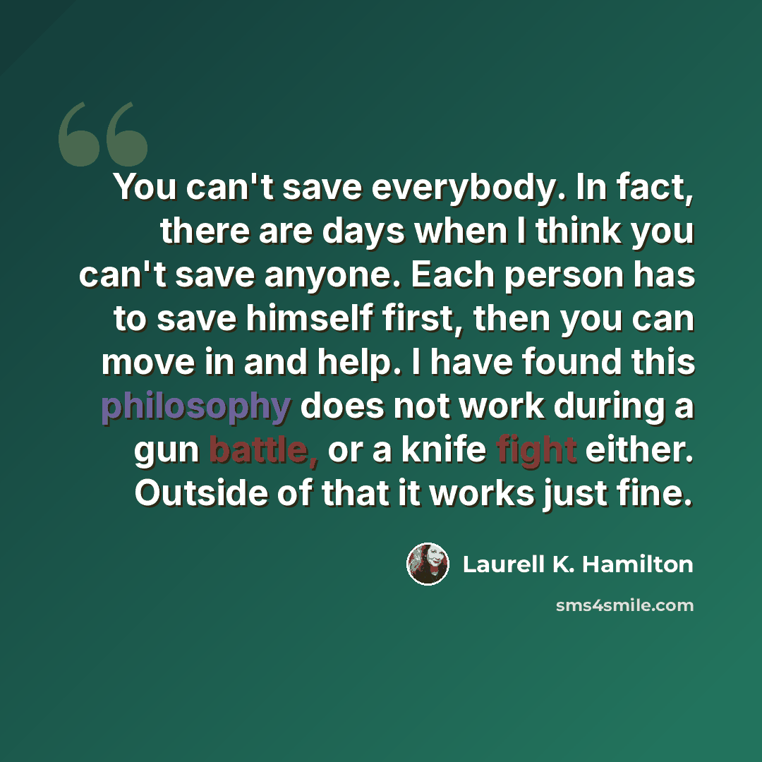 “You can't save everybody. In fact, there are days when I think you can't save anyone. Each person has to save himself first, then you can move in and help. I have found this philosophy does not work during a gun battle, or a knife fight either. Outside of that it works just fine.” quote by Laurell K. Hamilton