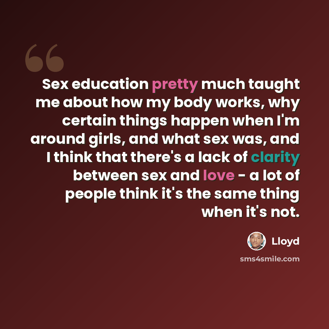 “Sex education pretty much taught me about how my body works, why certain things happen when I'm around girls, and what sex was, and I think that there's a lack of clarity between sex and love - a lot of people think it's the same thing when it's not.” quote by Lloyd