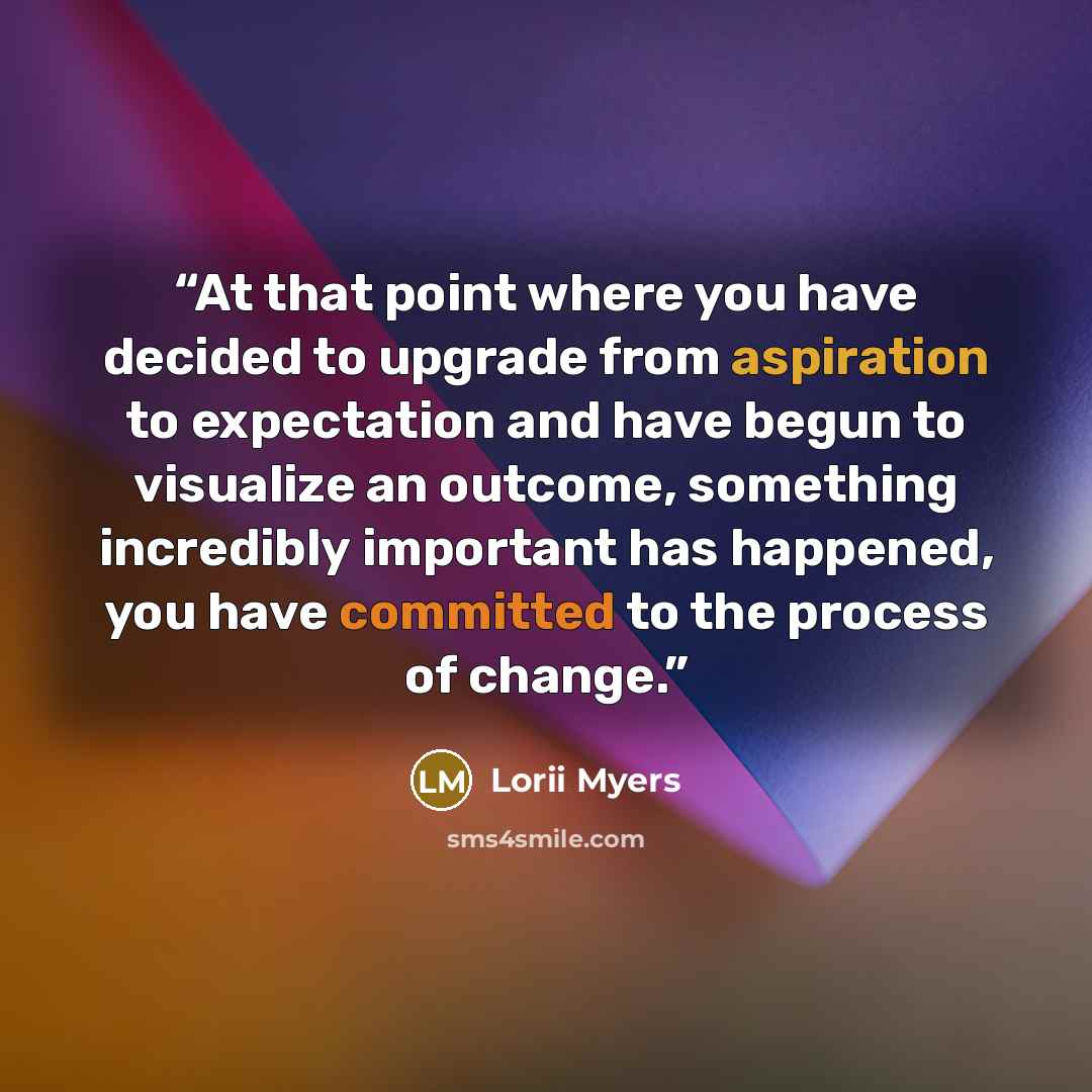 “At that point where you have decided to upgrade from aspiration to expectation and have begun to visualize an outcome, something incredibly important has happened, you have committed to the process of change.” quote by Lorii Myers