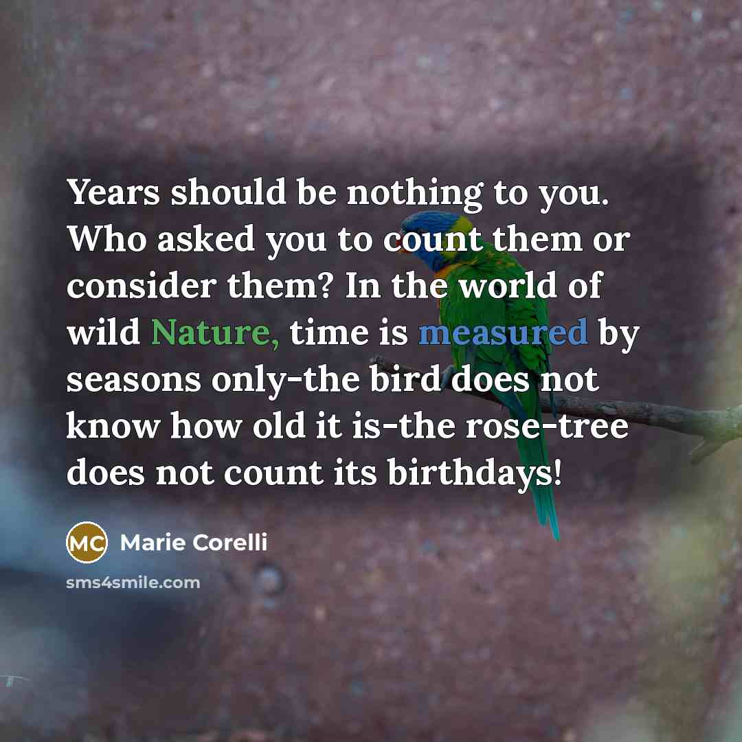 “Years should be nothing to you. Who asked you to count them or consider them? In the world of wild Nature, time is measured by seasons only-the bird does not know how old it is-the rose-tree does not count its birthdays!” quote by Marie Corelli