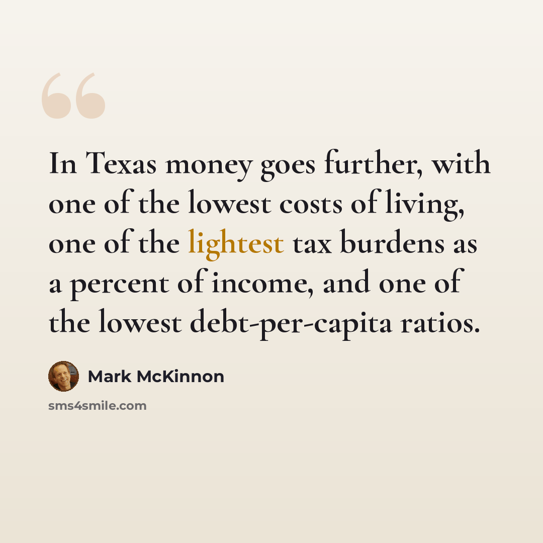 “In Texas money goes further, with one of the lowest costs of living, one of the lightest tax burdens as a percent of income, and one of the lowest debt-per-capita ratios.” quote by Mark McKinnon