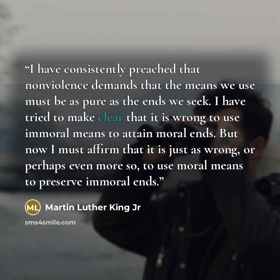 “I have consistently preached that nonviolence demands that the means we use must be as pure as the ends we seek. I have tried to make clear that it is wrong to use immoral means to attain moral ends. But now I must affirm that it is just as wrong, or perhaps even more so, to use moral means to…” quote by Martin Luther King Jr