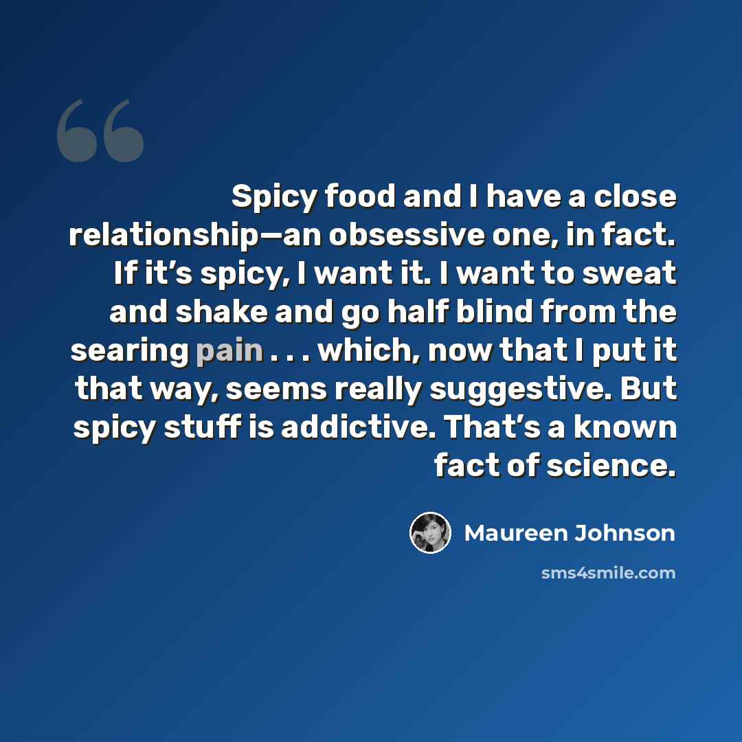 “Spicy food and I have a close relationship—an obsessive one, in fact. If it’s spicy, I want it. I want to sweat and shake and go half blind from the searing pain . . . which, now that I put it that way, seems really suggestive. But spicy stuff is addictive. That’s a known fact of science.” quote by Maureen Johnson