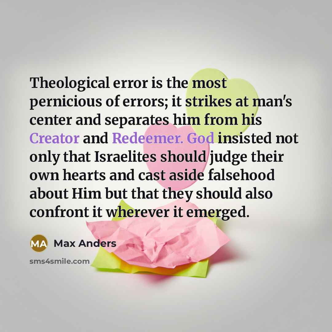 “Theological error is the most pernicious of errors; it strikes at man's center and separates him from his Creator and Redeemer. God insisted not only that Israelites should judge their own hearts and cast aside falsehood about Him but that they should also confront it wherever it emerged.” quote by Max Anders