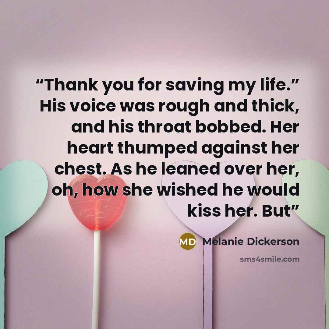 “Thank you for saving my life.” His voice was rough and thick, and his throat bobbed. Her heart thumped against her chest. As he leaned over her, oh, how she wished he would kiss her. But” quote by Melanie Dickerson