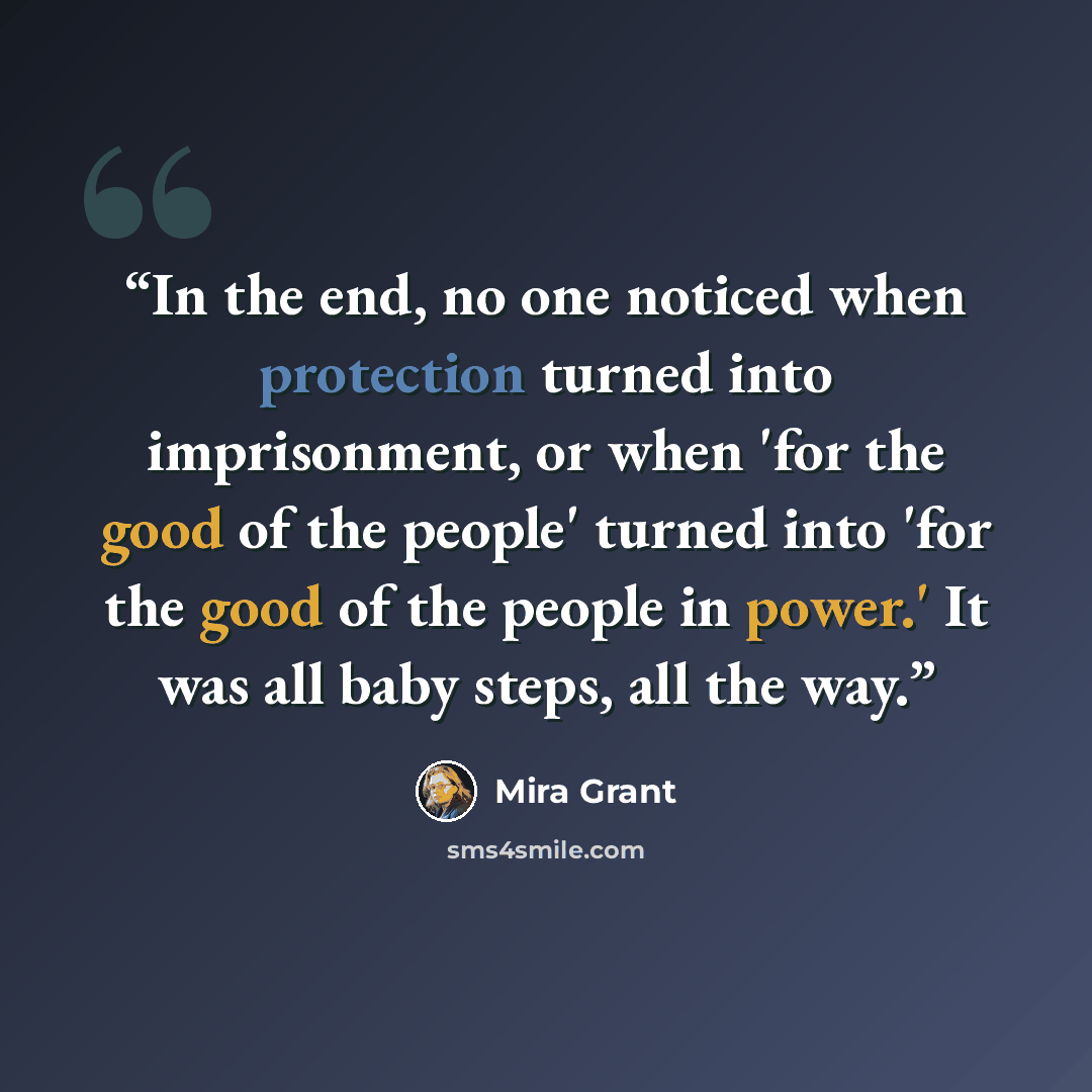 “In the end, no one noticed when protection turned into imprisonment, or when 'for the good of the people' turned into 'for the good of the people in power.' It was all baby steps, all the way.” quote by Mira Grant