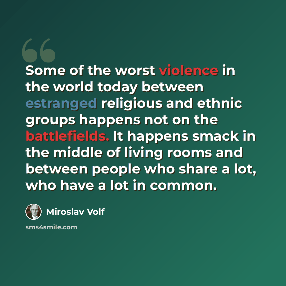 “Some of the worst violence in the world today between estranged religious and ethnic groups happens not on the battlefields. It happens smack in the middle of living rooms and between people who share a lot, who have a lot in common.” quote by Miroslav Volf