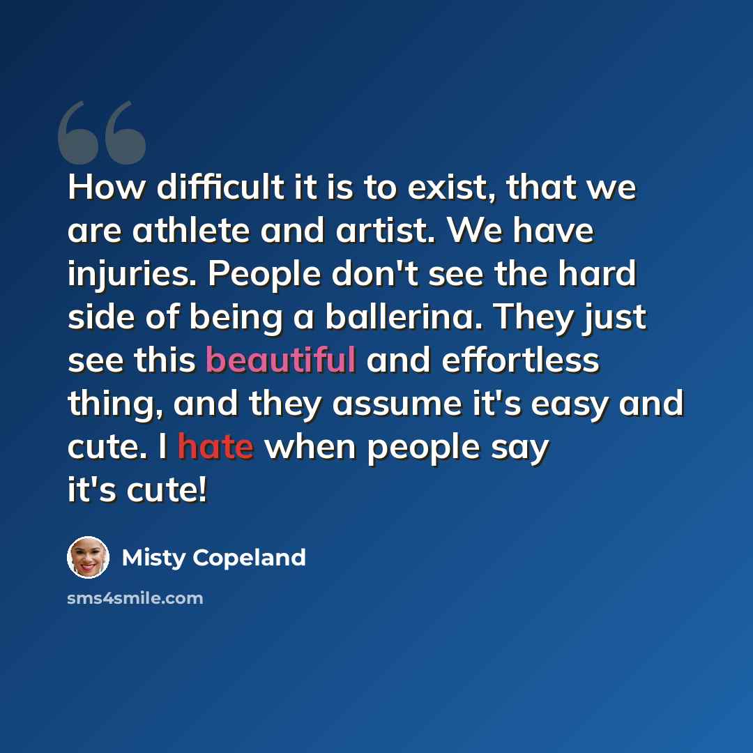 “How difficult it is to exist, that we are athlete and artist. We have injuries. People don't see the hard side of being a ballerina. They just see this beautiful and effortless thing, and they assume it's easy and cute. I hate when people say it's cute!” quote by Misty Copeland