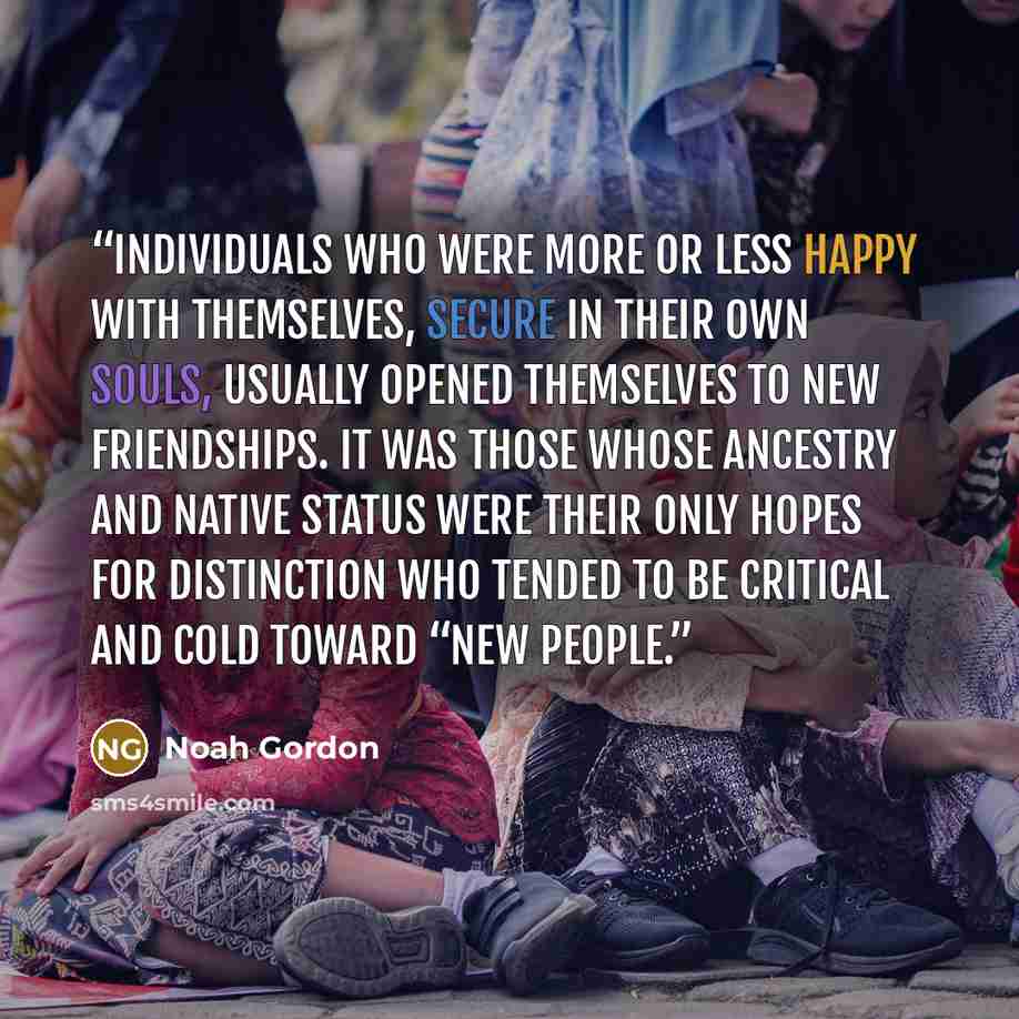“individuals who were more or less happy with themselves, secure in their own souls, usually opened themselves to new friendships. It was those whose ancestry and native status were their only hopes for distinction who tended to be critical and cold toward “new people.” quote by Noah Gordon