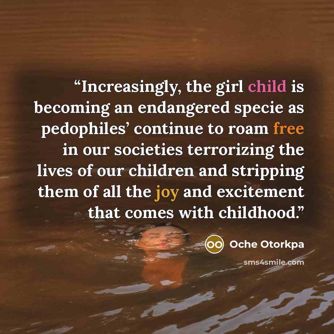 “Increasingly, the girl child is becoming an endangered specie as pedophiles’ continue to roam free in our societies terrorizing the lives of our children and stripping them of all the joy and excitement that comes with childhood.” quote by Oche Otorkpa