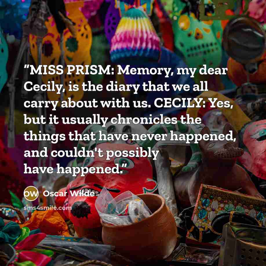 “MISS PRISM: Memory, my dear Cecily, is the diary that we all carry about with us. CECILY: Yes, but it usually chronicles the things that have never happened, and couldn't possibly have happened.” quote by Oscar Wilde