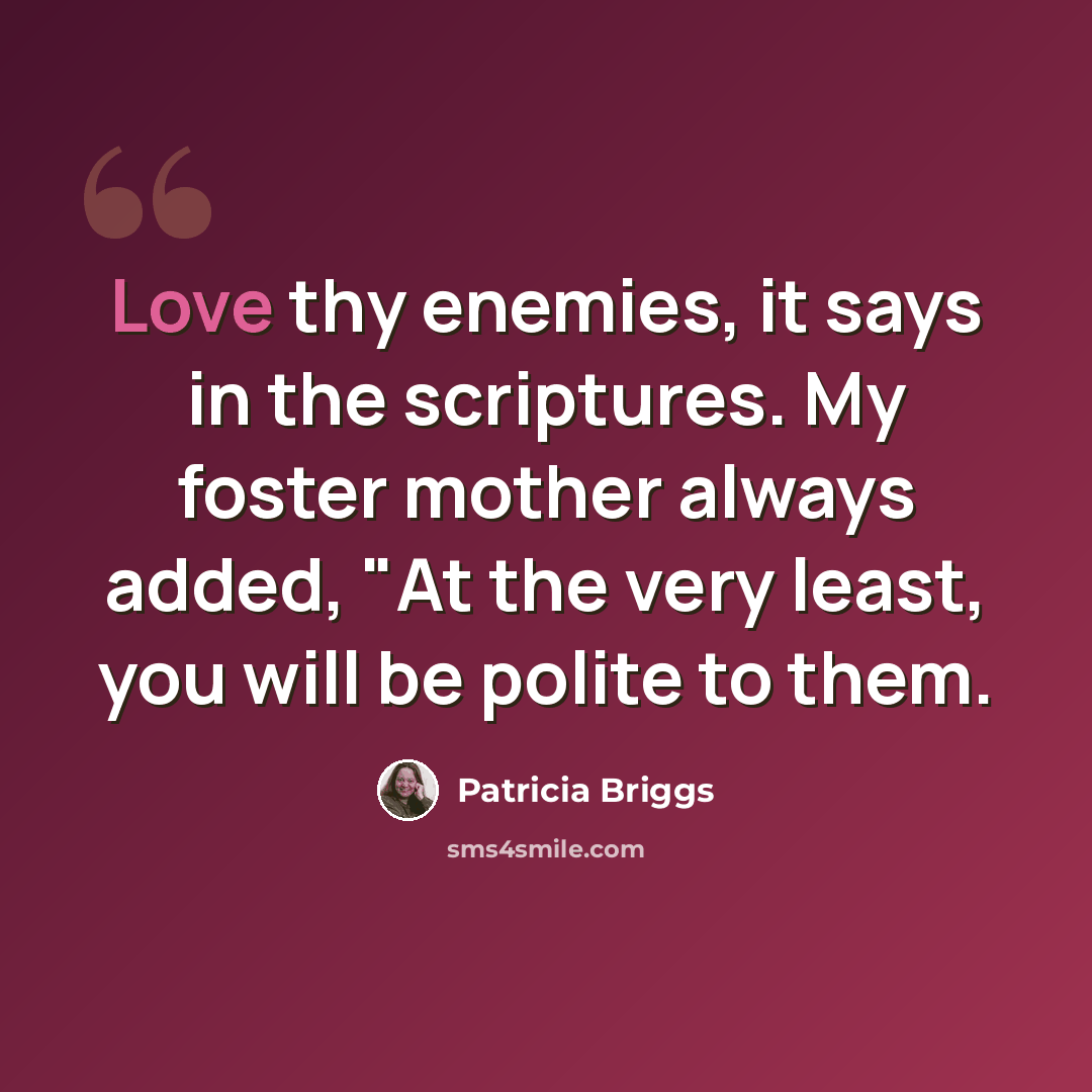 “Love thy enemies, it says in the scriptures. My foster mother always added, "At the very least, you will be polite to them.” quote by Patricia Briggs