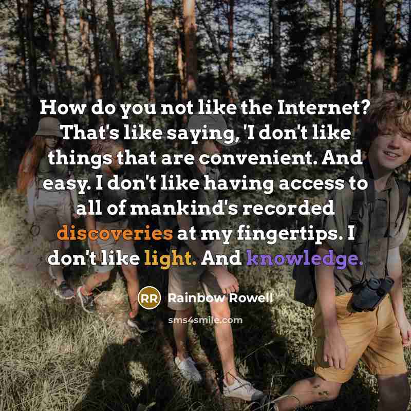 “How do you not like the Internet? That's like saying, 'I don't like things that are convenient. And easy. I don't like having access to all of mankind's recorded discoveries at my fingertips. I don't like light. And knowledge.” quote by Rainbow Rowell