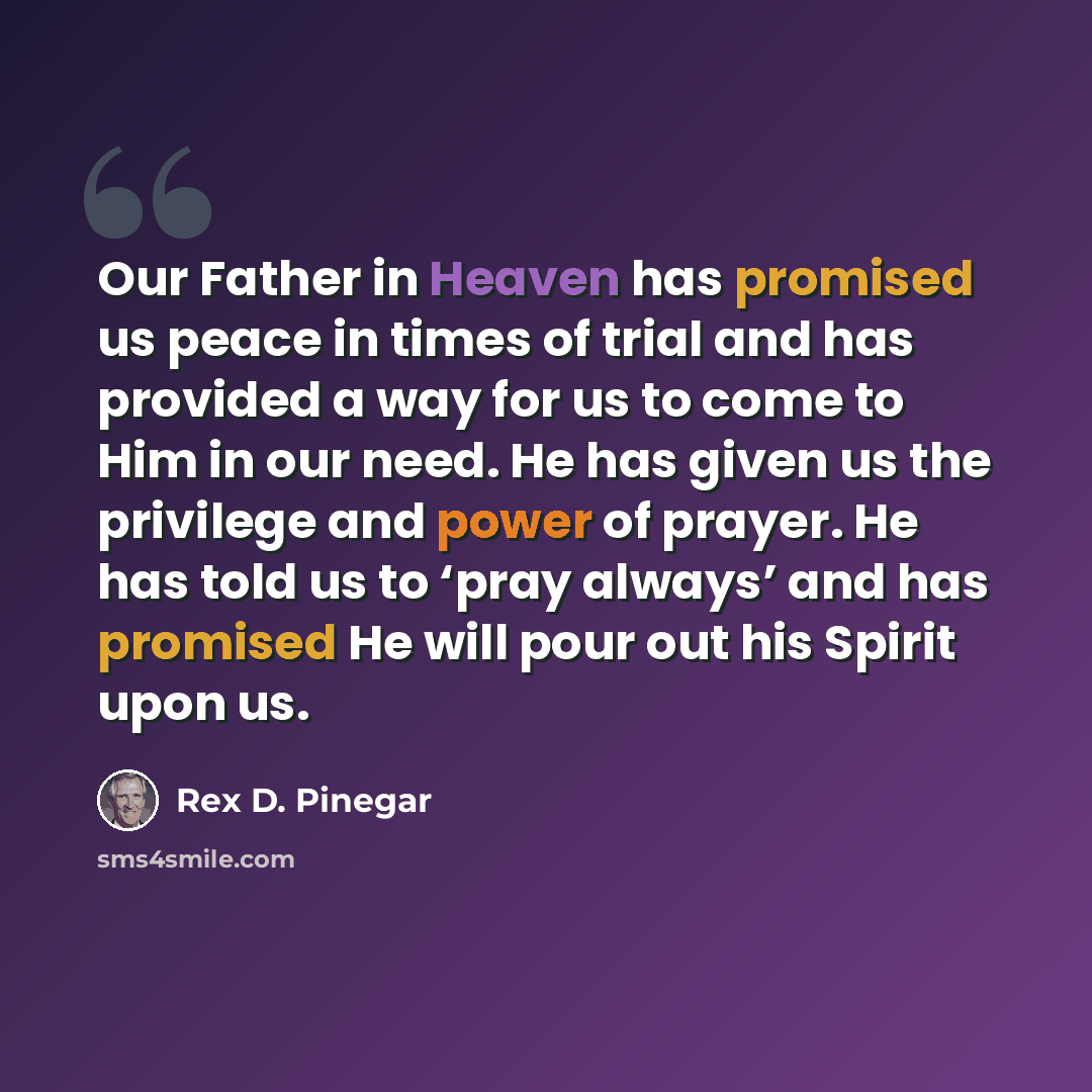 “Our Father in Heaven has promised us peace in times of trial and has provided a way for us to come to Him in our need. He has given us the privilege and power of prayer. He has told us to ‘pray always’ and has promised He will pour out his Spirit upon us.” quote by Rex D. Pinegar