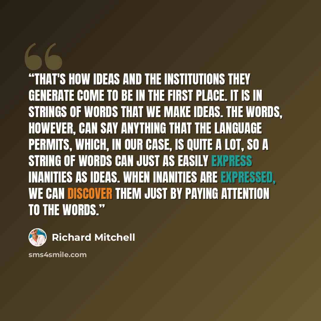 “That's how ideas and the institutions they generate come to be in the first place. It is in strings of words that we make ideas. The words, however, can say anything that the language permits, which, in our case, is quite a lot, so a string of words can just as easily express inanities as ideas…” quote by Richard Mitchell