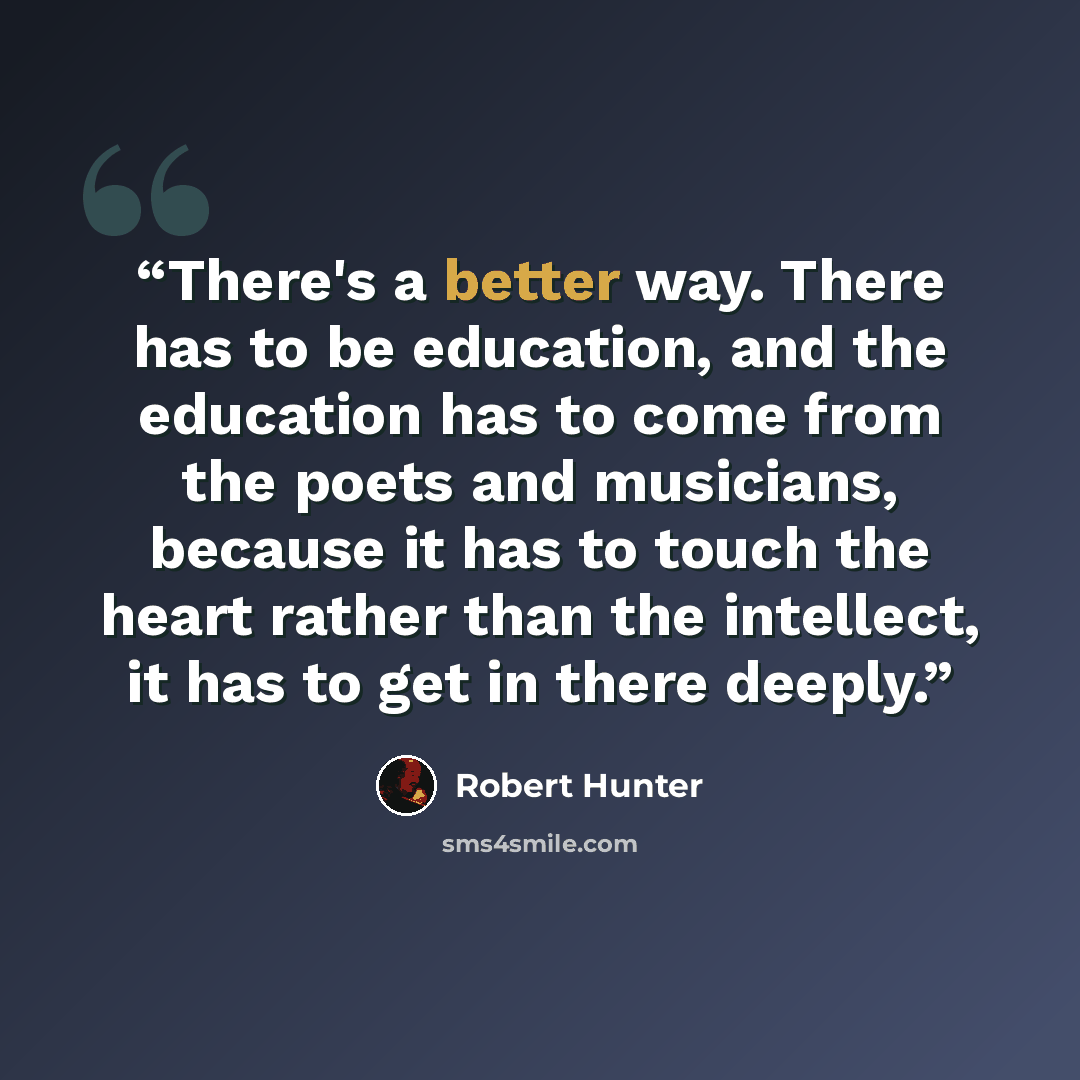 “There's a better way. There has to be education, and the education has to come from the poets and musicians, because it has to touch the heart rather than the intellect, it has to get in there deeply.” quote by Robert Hunter