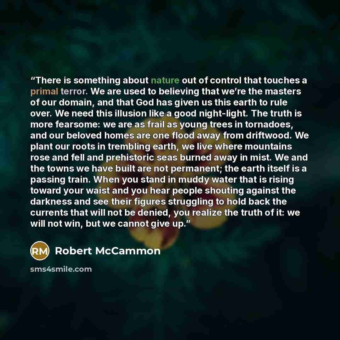 “There is something about nature out of control that touches a primal terror. We are used to believing that we’re the masters of our domain, and that God has given us this earth to rule over. We need this illusion like a good night-light. The truth is more fearsome: we are as frail as young trees…” quote by Robert McCammon