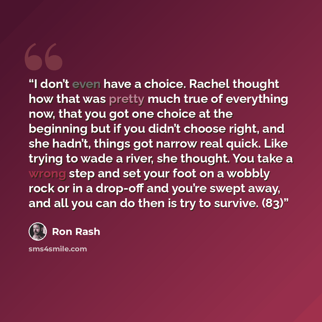 “I don’t even have a choice. Rachel thought how that was pretty much true of everything now, that you got one choice at the beginning but if you didn’t choose right, and she hadn’t, things got narrow real quick. Like trying to wade a river, she thought. You take a wrong step and set your foot on a…” quote by Ron Rash