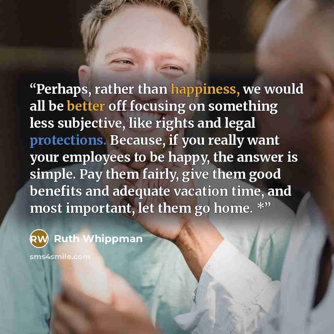 “Perhaps, rather than happiness, we would all be better off focusing on something less subjective, like rights and legal protections. Because, if you really want your employees to be happy, the answer is simple. Pay them fairly, give them good benefits and adequate vacation time, and most…” quote by Ruth Whippman