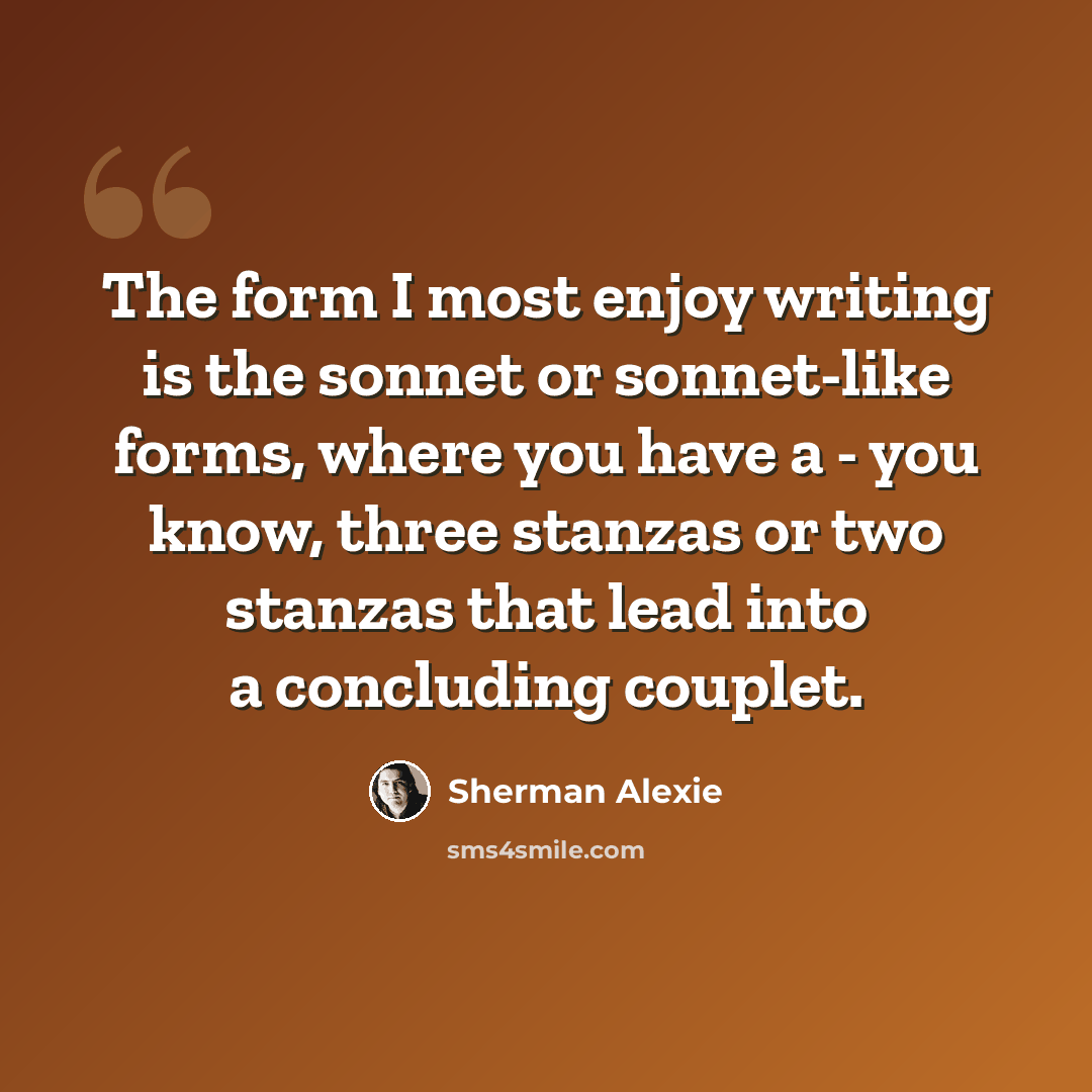 “The form I most enjoy writing is the sonnet or sonnet-like forms, where you have a - you know, three stanzas or two stanzas that lead into a concluding couplet.” quote by Sherman Alexie