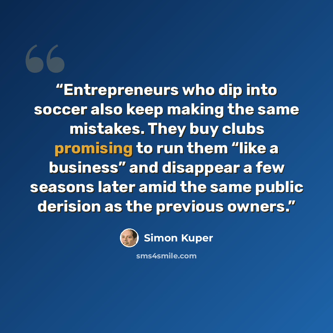 “Entrepreneurs who dip into soccer also keep making the same mistakes. They buy clubs promising to run them “like a business” and disappear a few seasons later amid the same public derision as the previous owners.” quote by Simon Kuper