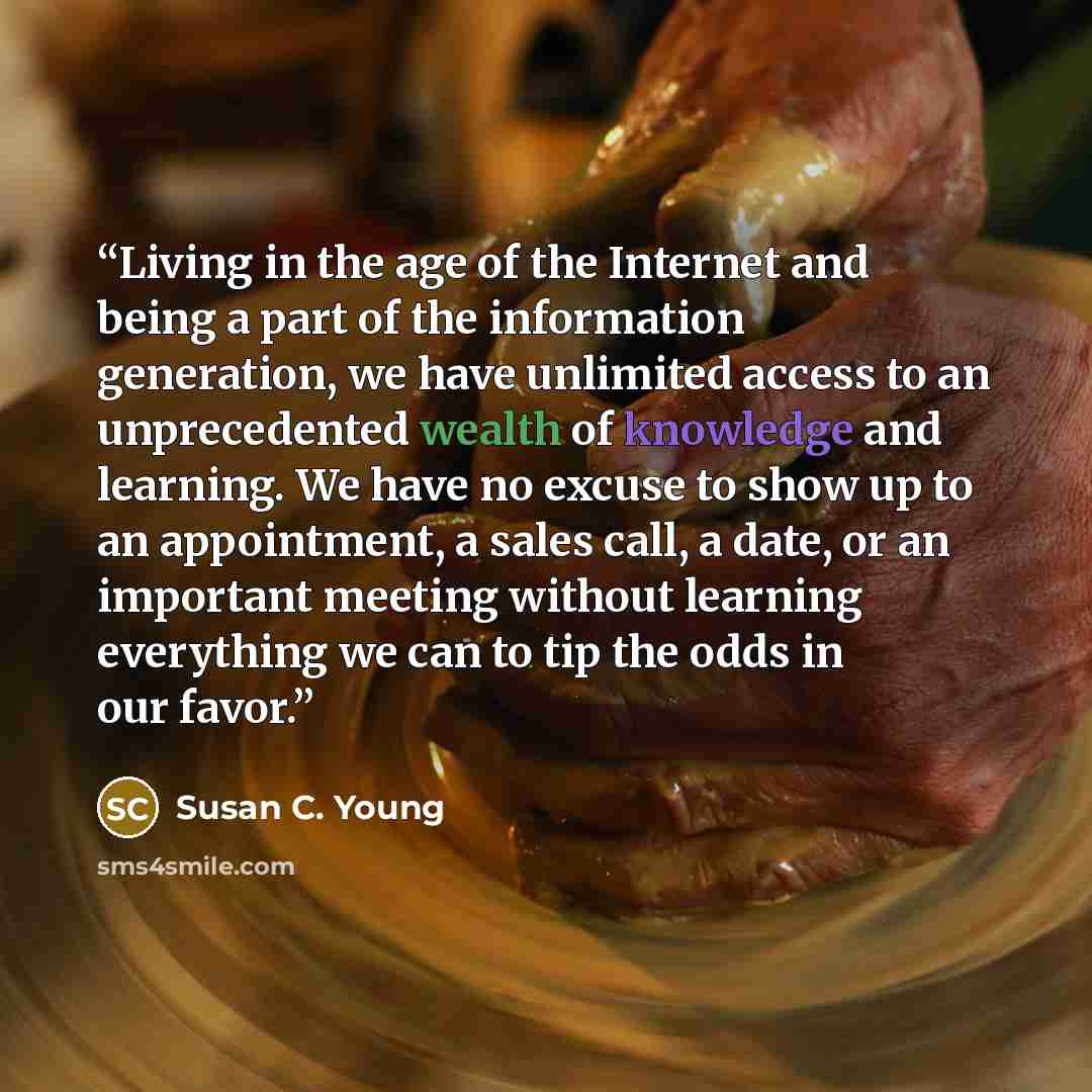 “Living in the age of the Internet and being a part of the information generation, we have unlimited access to an unprecedented wealth of knowledge and learning. We have no excuse to show up to an appointment, a sales call, a date, or an important meeting without learning everything we can to tip…” quote by Susan C. Young