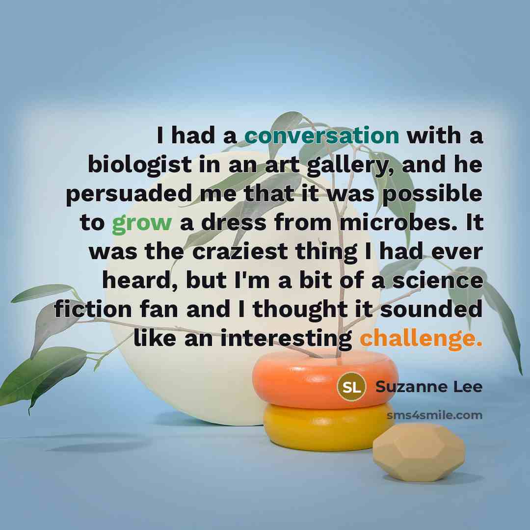“I had a conversation with a biologist in an art gallery, and he persuaded me that it was possible to grow a dress from microbes. It was the craziest thing I had ever heard, but I'm a bit of a science fiction fan and I thought it sounded like an interesting challenge.” quote by Suzanne Lee