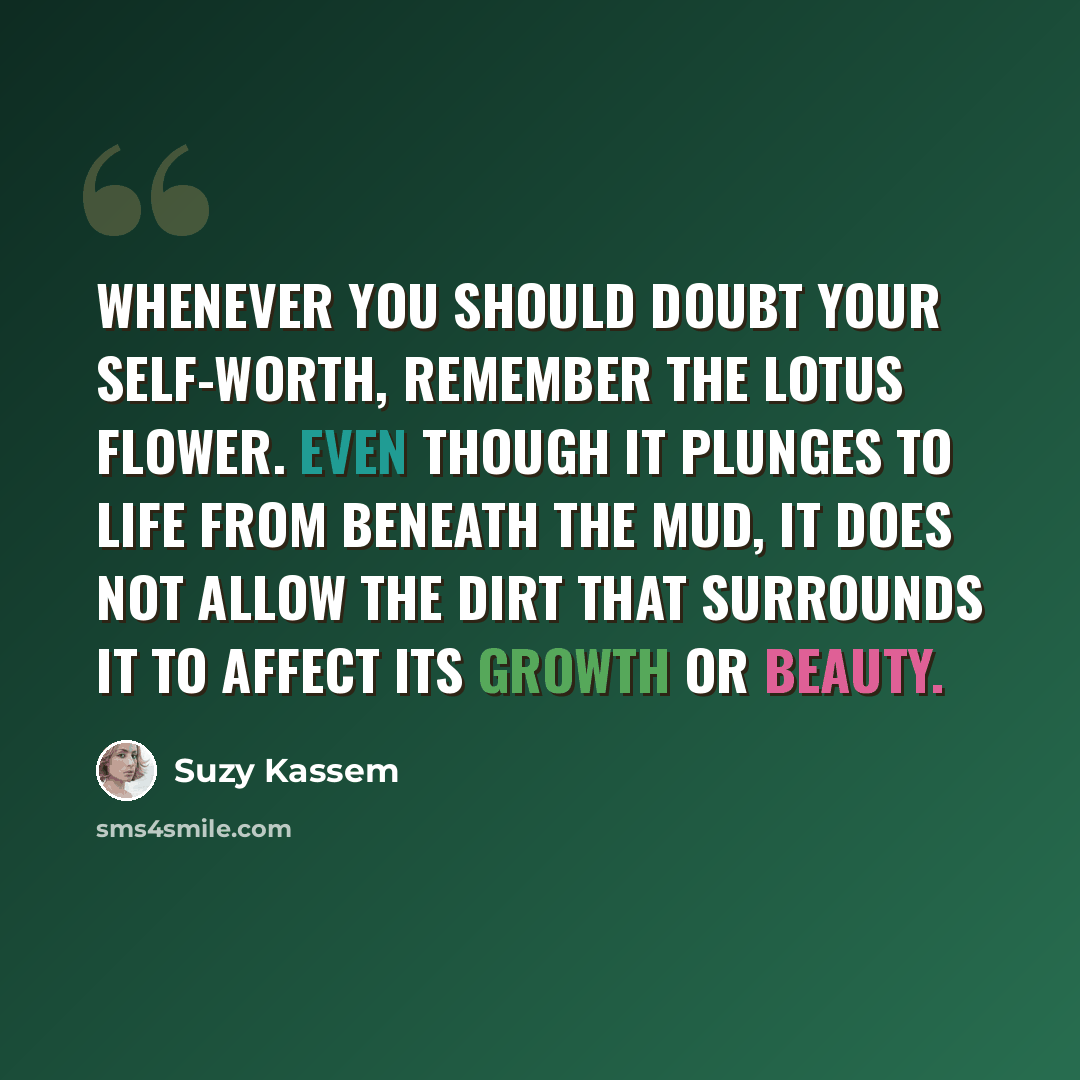 “Whenever you should doubt your self-worth, remember the lotus flower. Even though it plunges to life from beneath the mud, it does not allow the dirt that surrounds it to affect its growth or beauty.” quote by Suzy Kassem