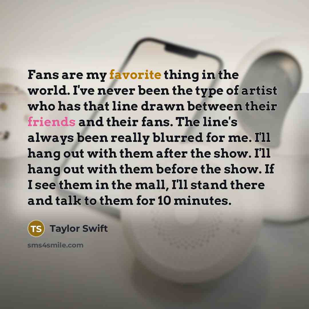 “Fans are my favorite thing in the world. I've never been the type of artist who has that line drawn between their friends and their fans. The line's always been really blurred for me. I'll hang out with them after the show. I'll hang out with them before the show. If I see them in the mall, I'll…” quote by Taylor Swift