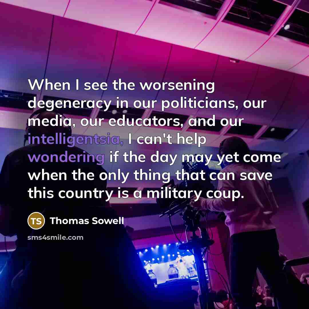 “When I see the worsening degeneracy in our politicians, our media, our educators, and our intelligentsia, I can't help wondering if the day may yet come when the only thing that can save this country is a military coup.” quote by Thomas Sowell