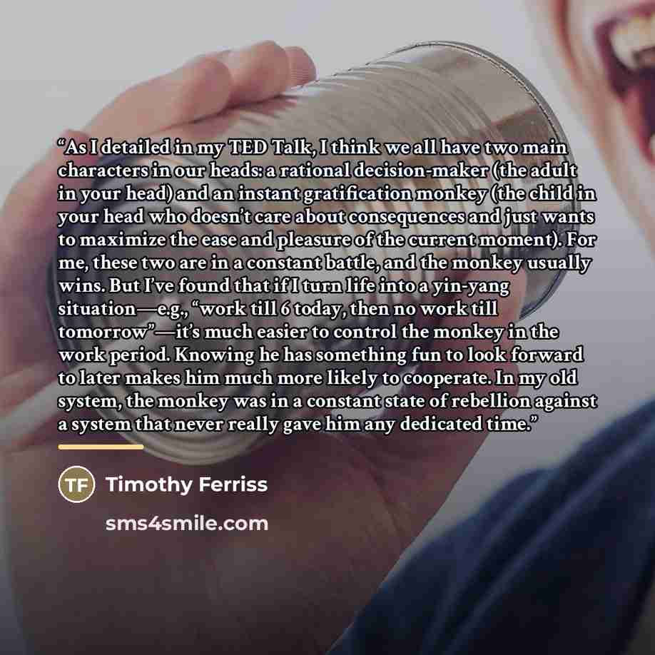 “As I detailed in my TED Talk, I think we all have two main characters in our heads: a rational decision-maker (the adult in your head) and an instant gratification monkey (the child in your head who doesn’t care about consequences and just wants to maximize the ease and pleasure of the current…” quote by Timothy Ferriss