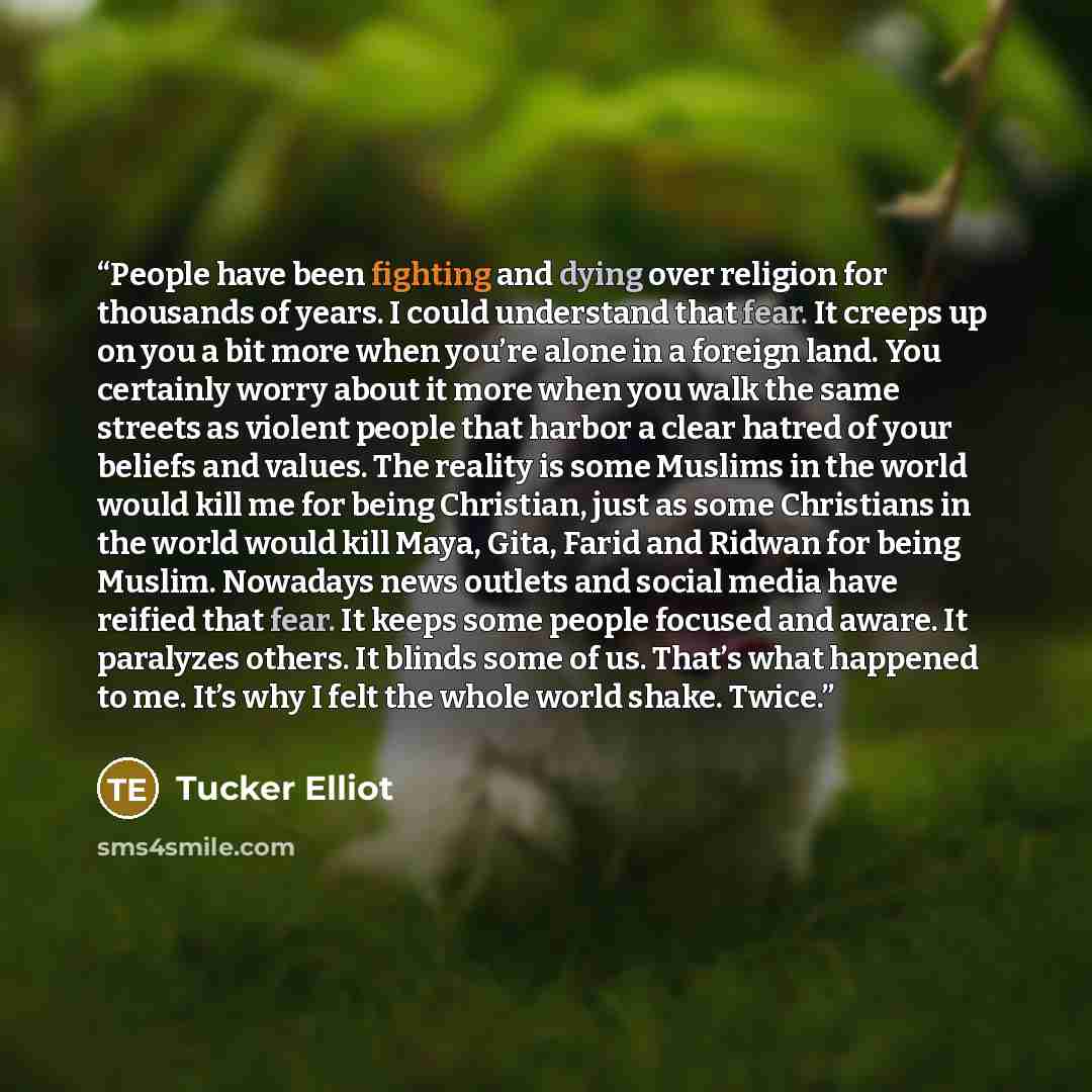“People have been fighting and dying over religion for thousands of years. I could understand that fear. It creeps up on you a bit more when you’re alone in a foreign land. You certainly worry about it more when you walk the same streets as violent people that harbor a clear hatred of your beliefs…” quote by Tucker Elliot