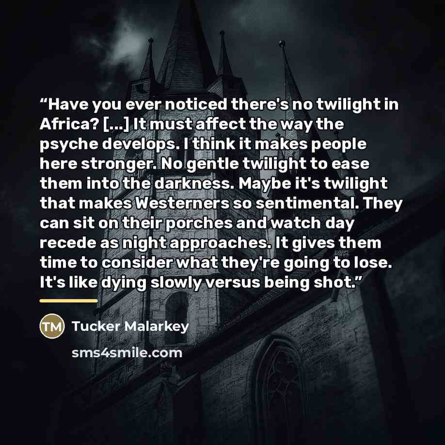“Have you ever noticed there's no twilight in Africa? [...] It must affect the way the psyche develops. I think it makes people here stronger. No gentle twilight to ease them into the darkness. Maybe it's twilight that makes Westerners so sentimental. They can sit on their porches and watch day…” quote by Tucker Malarkey