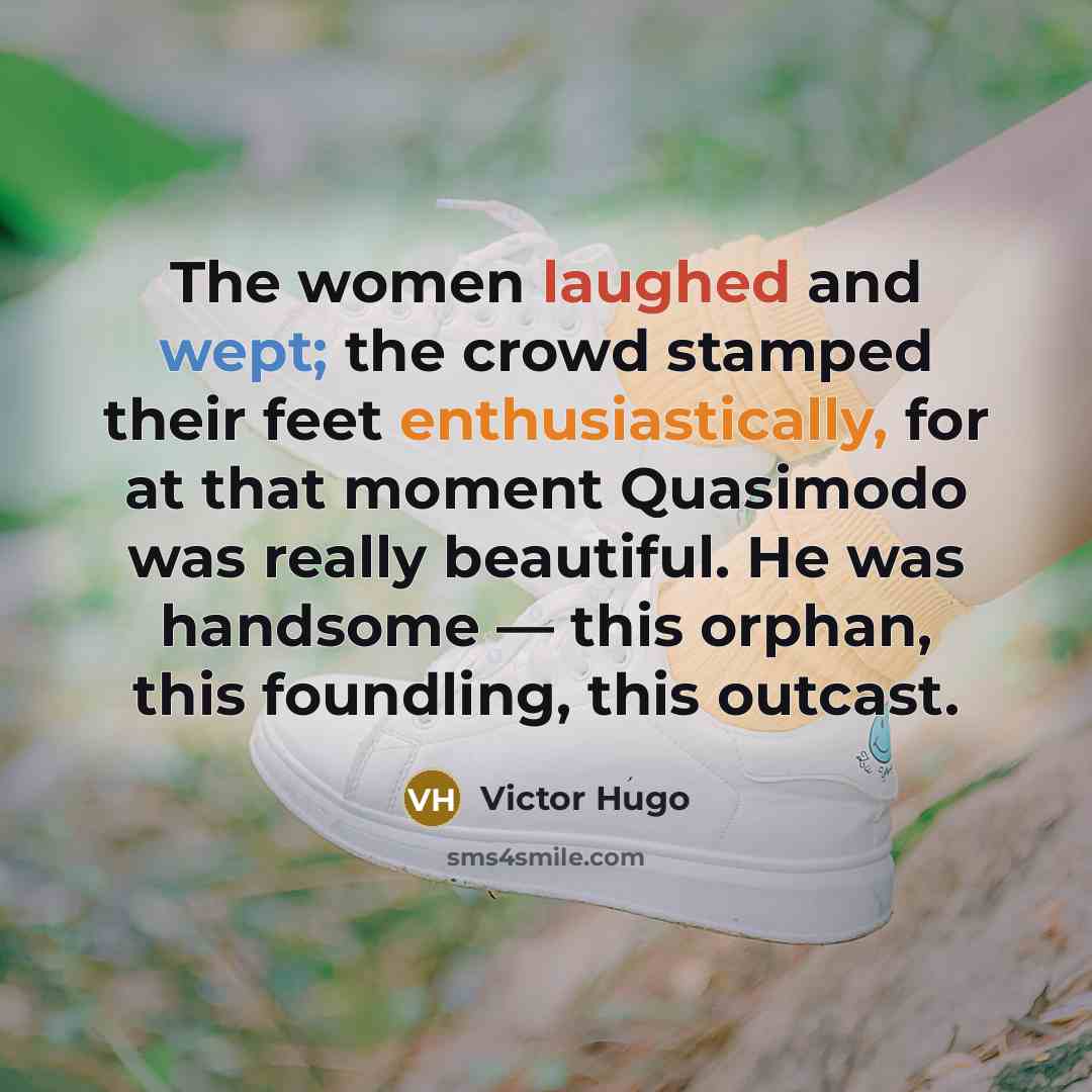 “The women laughed and wept; the crowd stamped their feet enthusiastically, for at that moment Quasimodo was really beautiful. He was handsome — this orphan, this foundling, this outcast.” quote by Victor Hugo