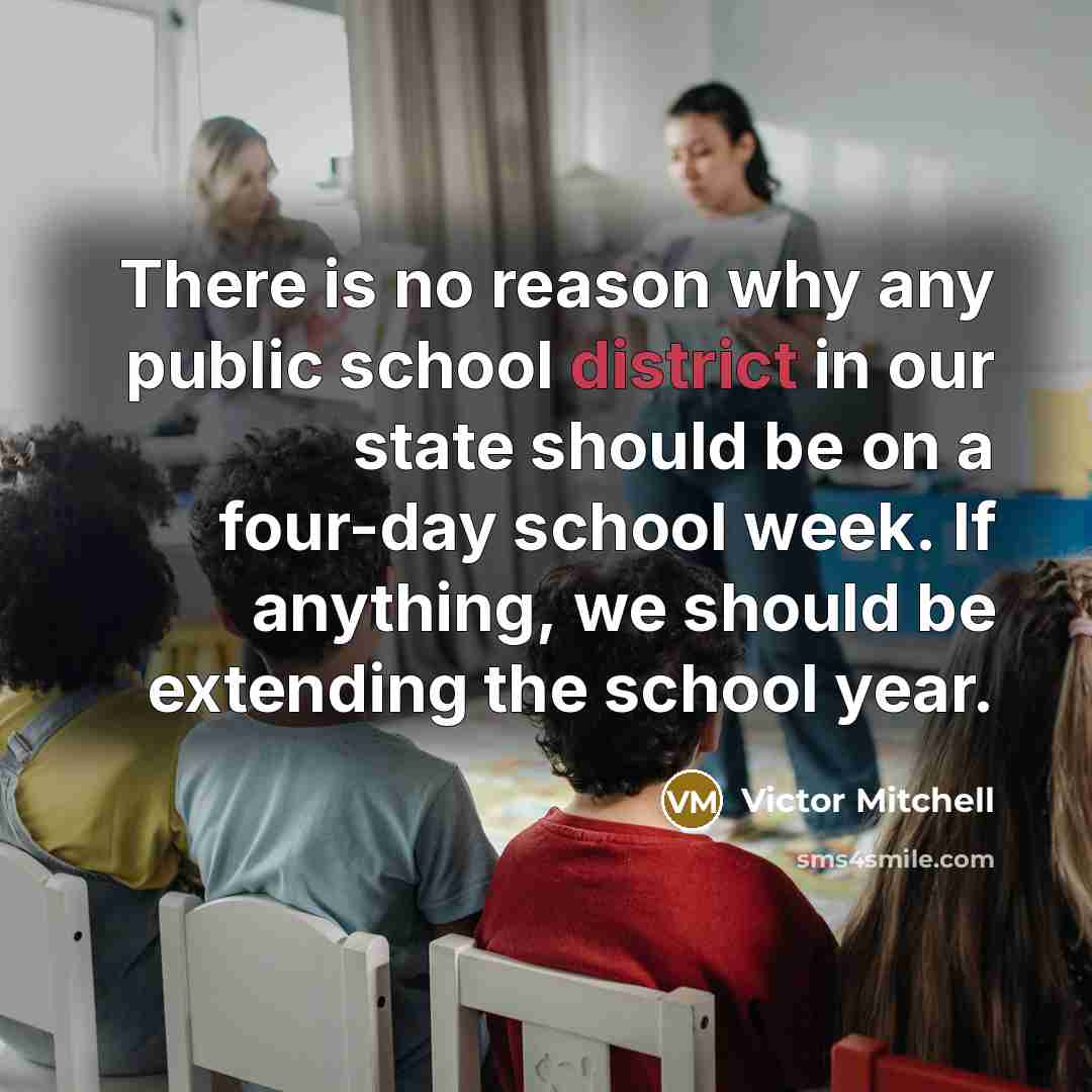 “There is no reason why any public school district in our state should be on a four-day school week. If anything, we should be extending the school year.” quote by Victor Mitchell