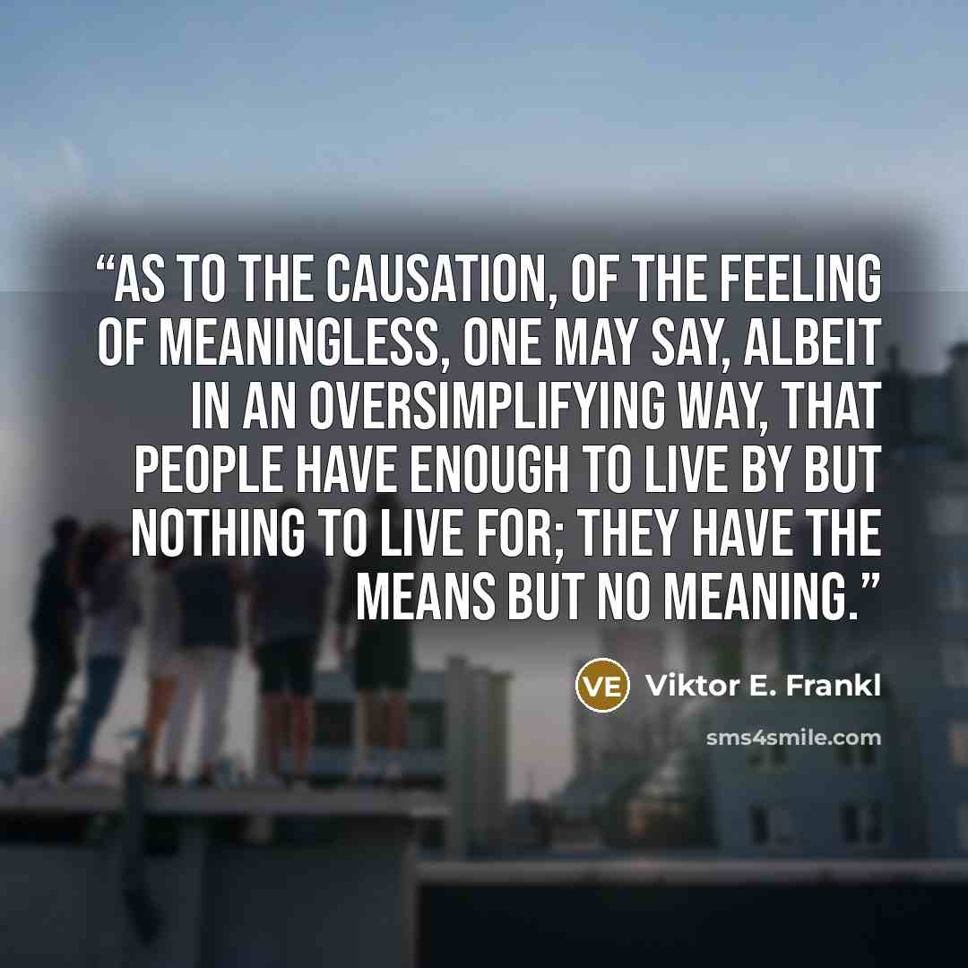 “As to the causation, of the feeling of meaningless, one may say, albeit in an oversimplifying way, that people have enough to live by but nothing to live for; they have the means but no meaning.” quote by Viktor E. Frankl