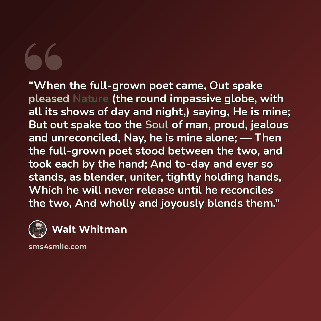 “When the full-grown poet came, Out spake pleased Nature (the round impassive globe, with all its shows of day and night,) saying, He is mine; But out spake too the Soul of man, proud, jealous and unreconciled, Nay, he is mine alone; — Then the full-grown poet stood between the two, and took each…” quote by Walt Whitman