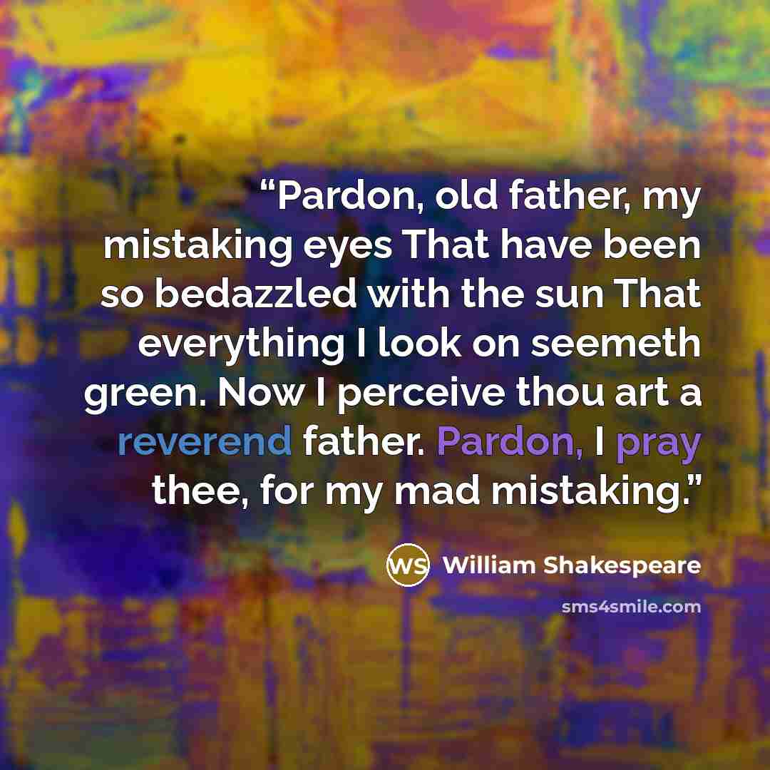 “Pardon, old father, my mistaking eyes That have been so bedazzled with the sun That everything I look on seemeth green. Now I perceive thou art a reverend father. Pardon, I pray thee, for my mad mistaking.” quote by William Shakespeare