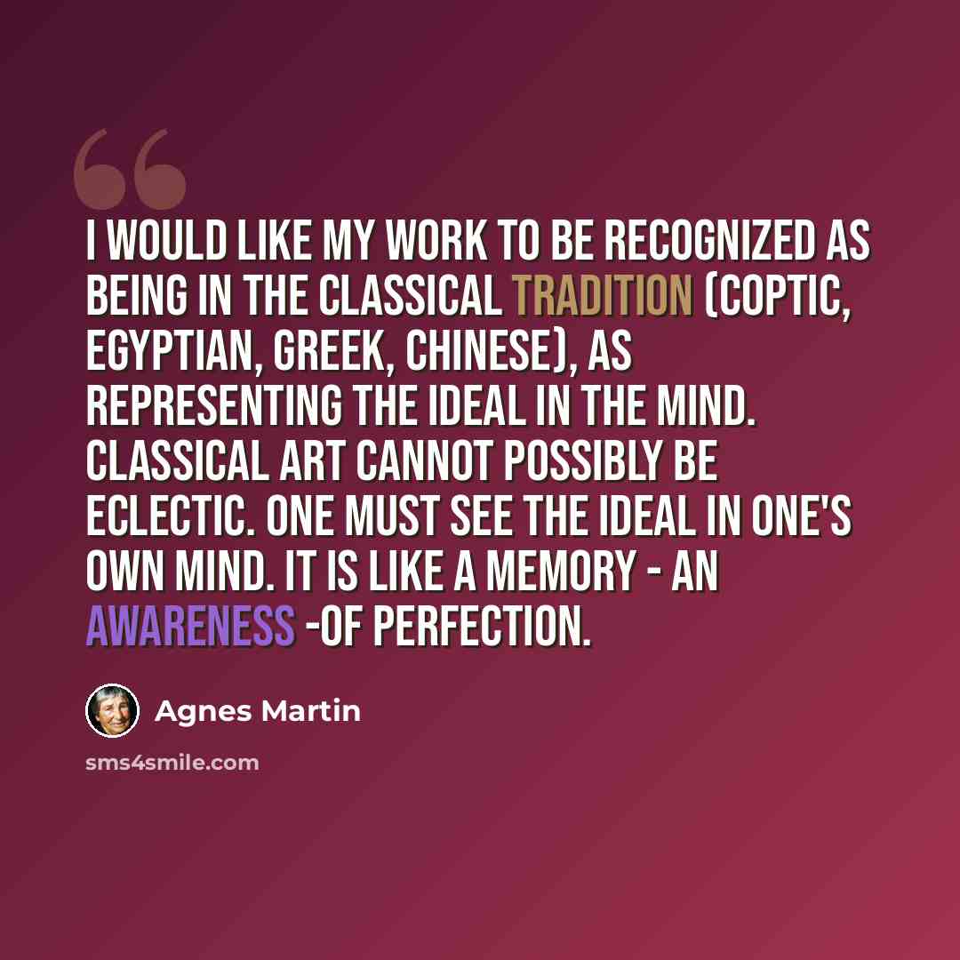 “I would like my work to be recognized as being in the classical tradition (Coptic, Egyptian, Greek, Chinese), as representing the Ideal in the mind. Classical art cannot possibly be eclectic. One must see the ideal in one's own mind. It is like a memory - an awareness -of perfection.” quote by Agnes Martin