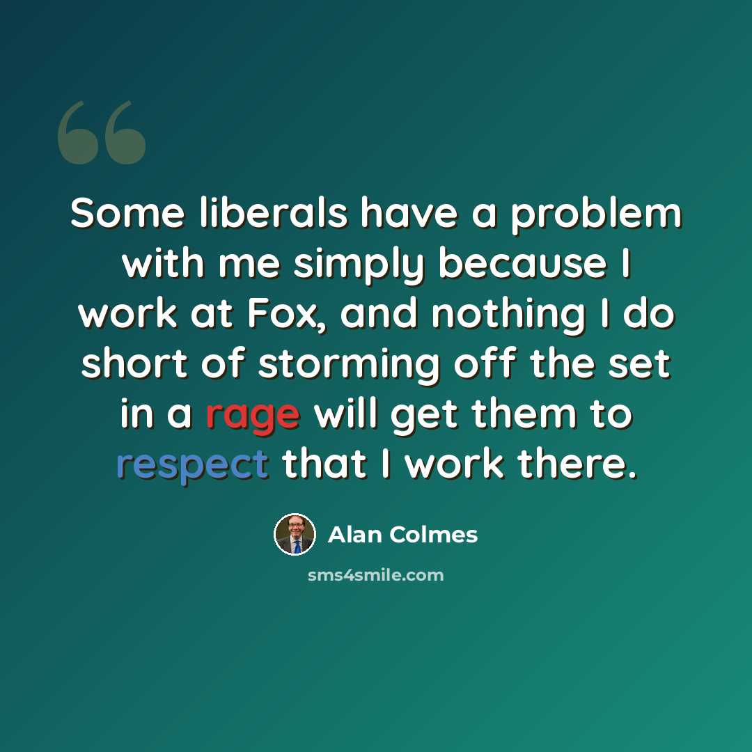 “Some liberals have a problem with me simply because I work at Fox, and nothing I do short of storming off the set in a rage will get them to respect that I work there.” quote by Alan Colmes