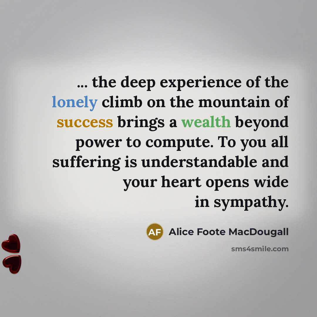 “... the deep experience of the lonely climb on the mountain of success brings a wealth beyond power to compute. To you all suffering is understandable and your heart opens wide in sympathy.” quote by Alice Foote MacDougall