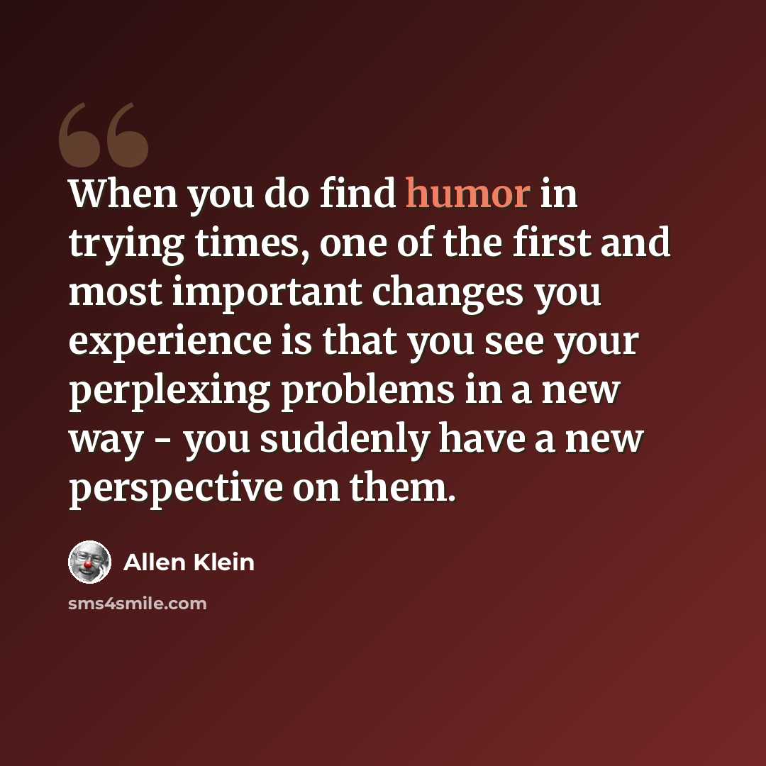 “When you do find humor in trying times, one of the first and most important changes you experience is that you see your perplexing problems in a new way - you suddenly have a new perspective on them.” quote by Allen Klein